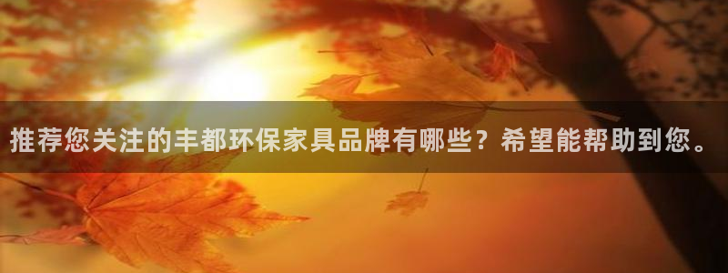 意昂5(KGAME)平台下载：推荐您关注的丰都环保家具品牌有